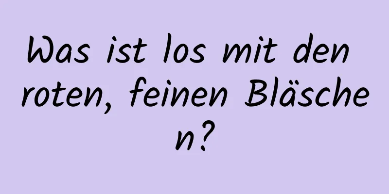 Was ist los mit den roten, feinen Bläschen?