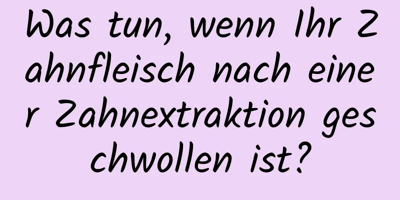 Was tun, wenn Ihr Zahnfleisch nach einer Zahnextraktion geschwollen ist?