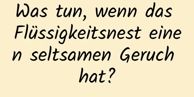 Was tun, wenn das Flüssigkeitsnest einen seltsamen Geruch hat?