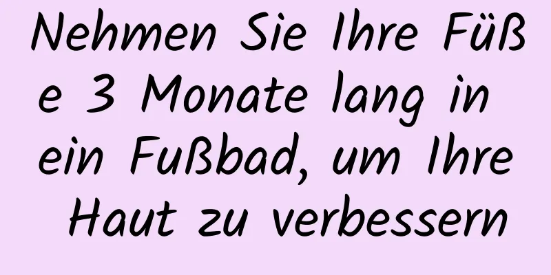 Nehmen Sie Ihre Füße 3 Monate lang in ein Fußbad, um Ihre Haut zu verbessern