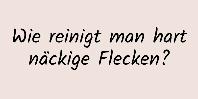 Wie reinigt man hartnäckige Flecken?