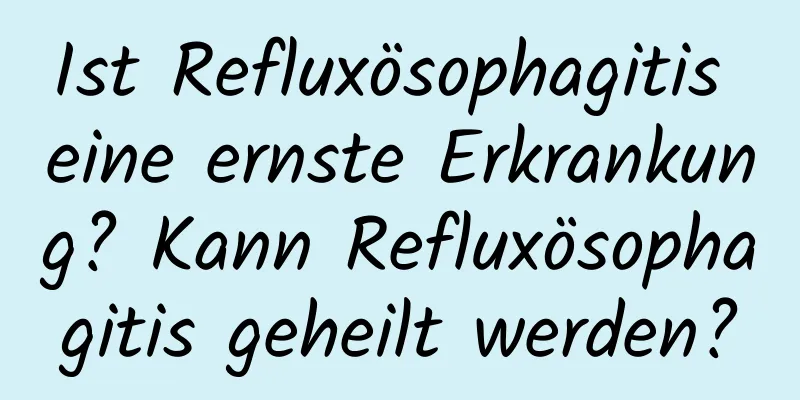 Ist Refluxösophagitis eine ernste Erkrankung? Kann Refluxösophagitis geheilt werden?