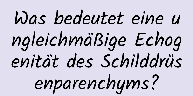 Was bedeutet eine ungleichmäßige Echogenität des Schilddrüsenparenchyms?