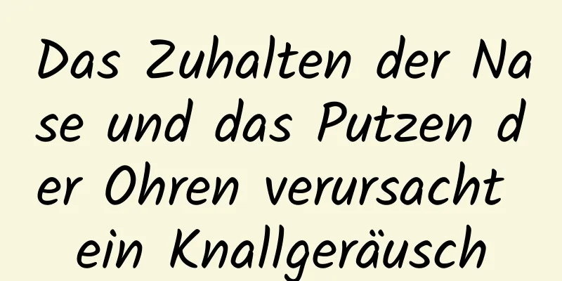 Das Zuhalten der Nase und das Putzen der Ohren verursacht ein Knallgeräusch