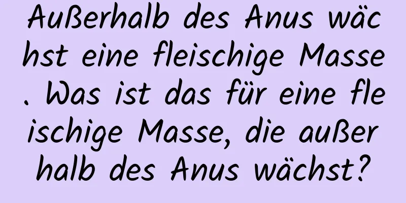 Außerhalb des Anus wächst eine fleischige Masse. Was ist das für eine fleischige Masse, die außerhalb des Anus wächst?