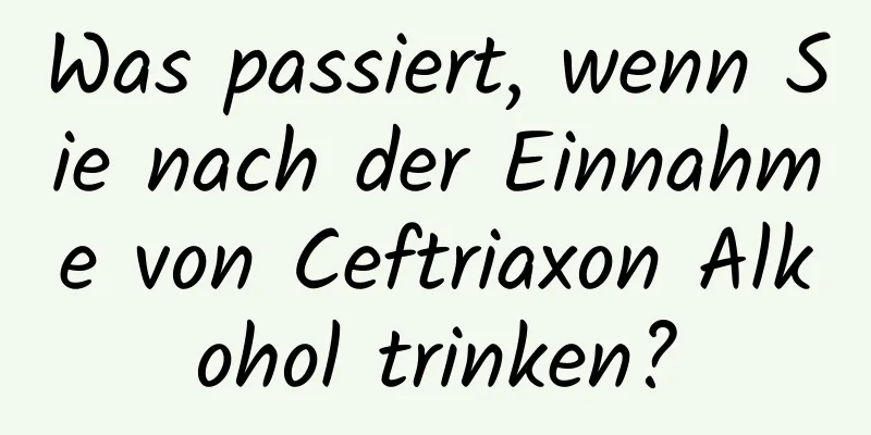Was passiert, wenn Sie nach der Einnahme von Ceftriaxon Alkohol trinken?