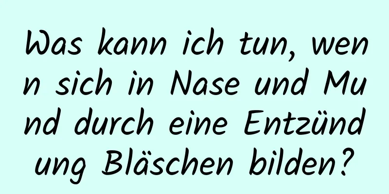 Was kann ich tun, wenn sich in Nase und Mund durch eine Entzündung Bläschen bilden?