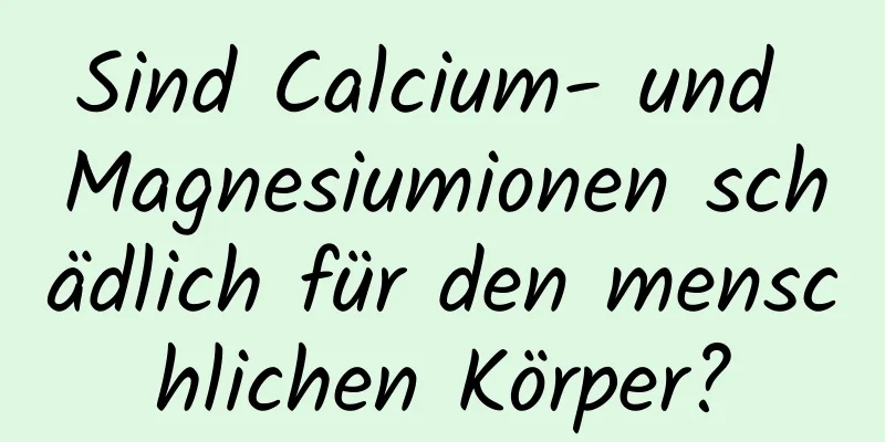 Sind Calcium- und Magnesiumionen schädlich für den menschlichen Körper?