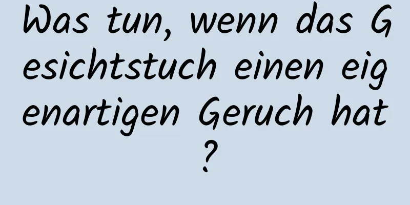 Was tun, wenn das Gesichtstuch einen eigenartigen Geruch hat?