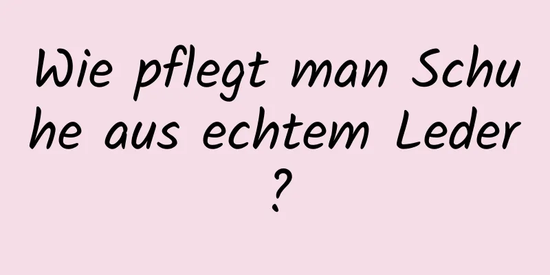 Wie pflegt man Schuhe aus echtem Leder?