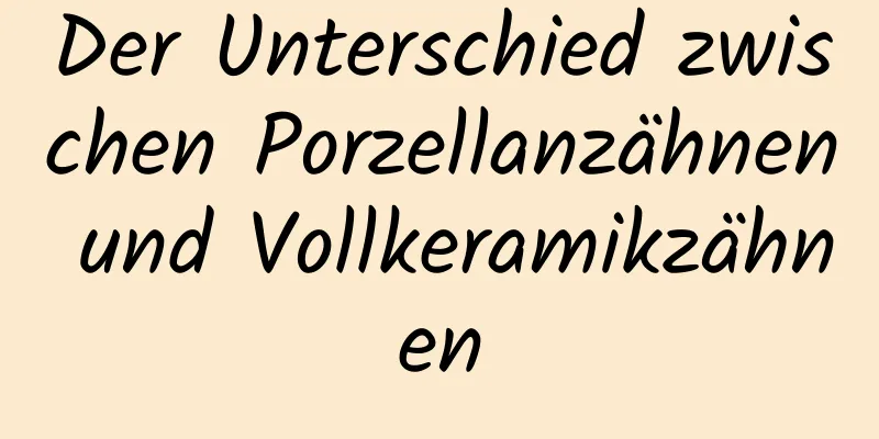 Der Unterschied zwischen Porzellanzähnen und Vollkeramikzähnen