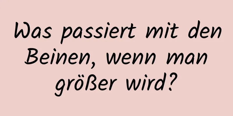 Was passiert mit den Beinen, wenn man größer wird?