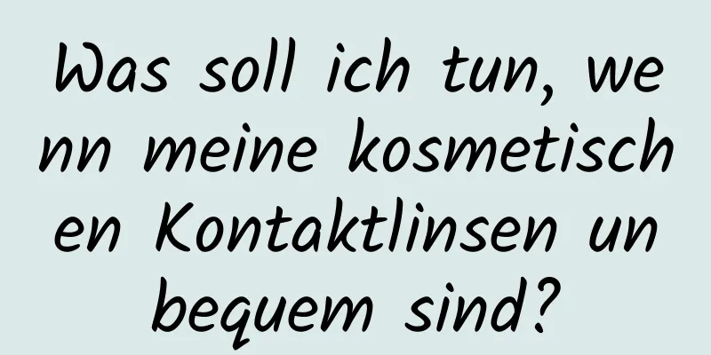 Was soll ich tun, wenn meine kosmetischen Kontaktlinsen unbequem sind?