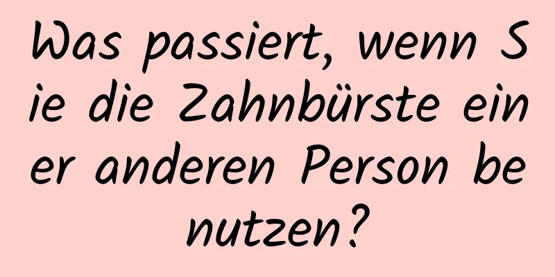Was passiert, wenn Sie die Zahnbürste einer anderen Person benutzen?