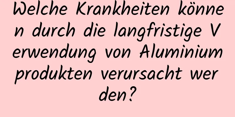 Welche Krankheiten können durch die langfristige Verwendung von Aluminiumprodukten verursacht werden?