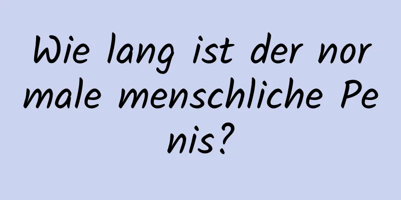 Wie lang ist der normale menschliche Penis?