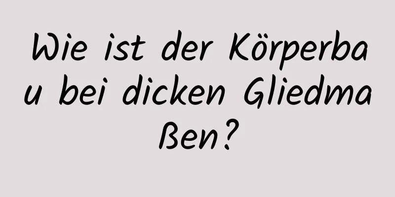 Wie ist der Körperbau bei dicken Gliedmaßen?