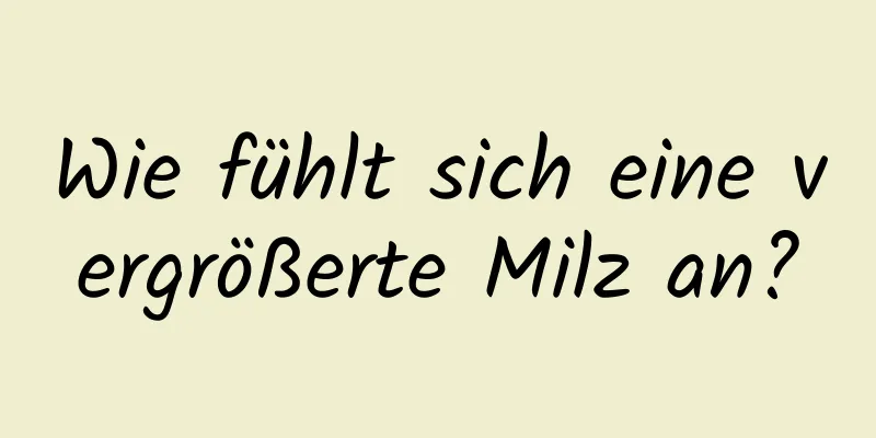 Wie fühlt sich eine vergrößerte Milz an?
