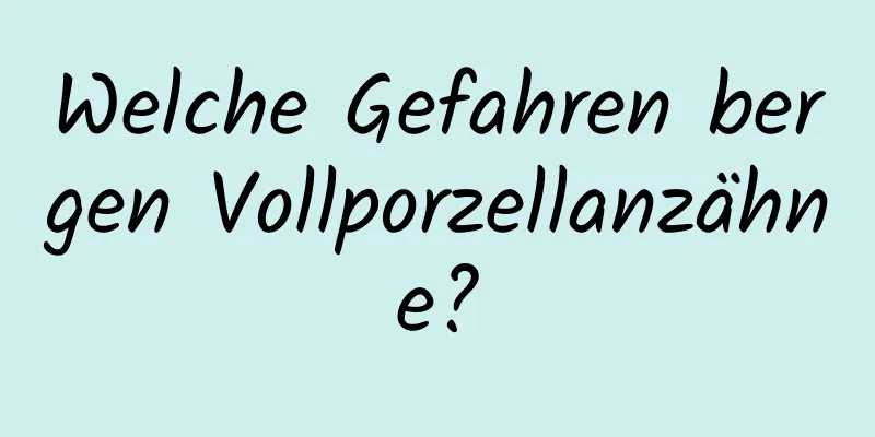 Welche Gefahren bergen Vollporzellanzähne?