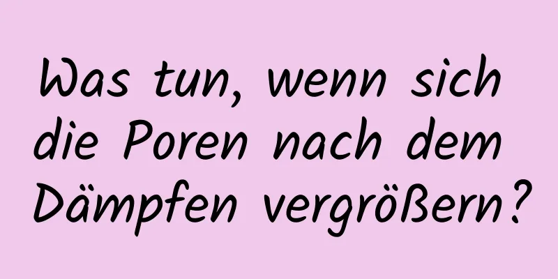Was tun, wenn sich die Poren nach dem Dämpfen vergrößern?
