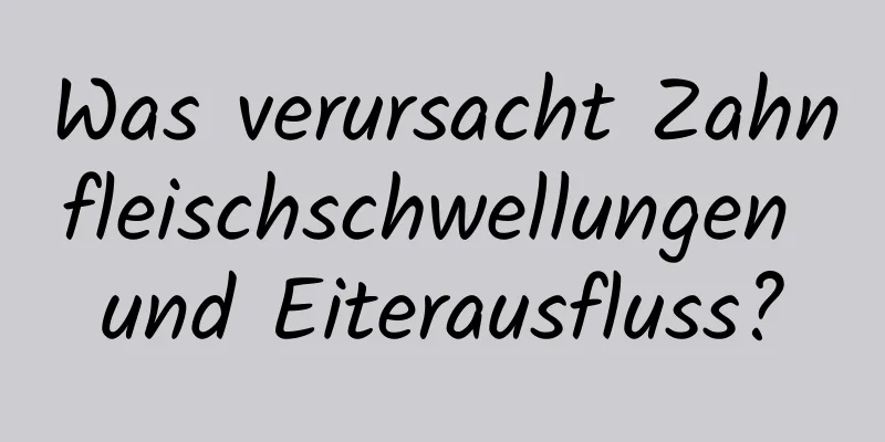 Was verursacht Zahnfleischschwellungen und Eiterausfluss?
