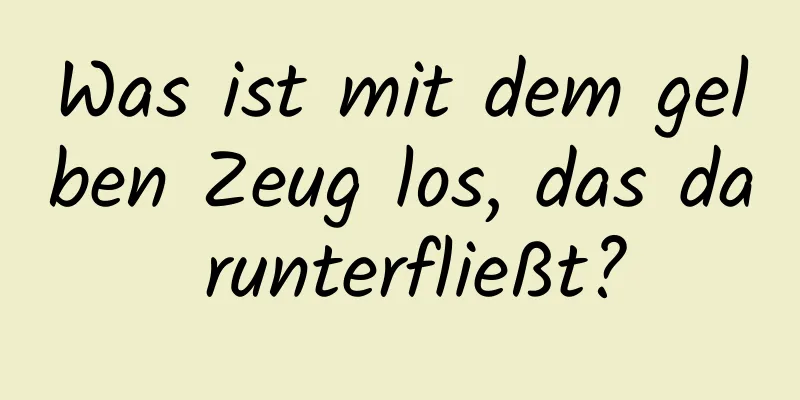 Was ist mit dem gelben Zeug los, das da runterfließt?