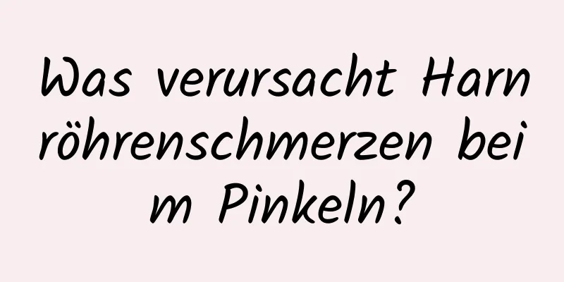 Was verursacht Harnröhrenschmerzen beim Pinkeln?