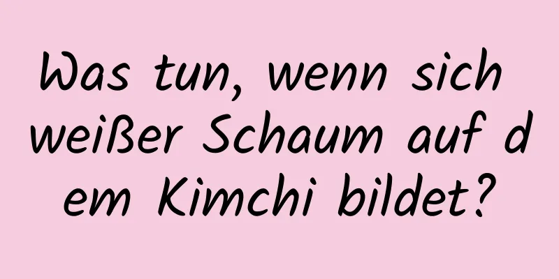 Was tun, wenn sich weißer Schaum auf dem Kimchi bildet?