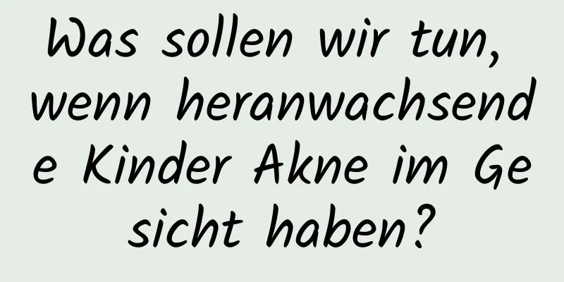 Was sollen wir tun, wenn heranwachsende Kinder Akne im Gesicht haben?