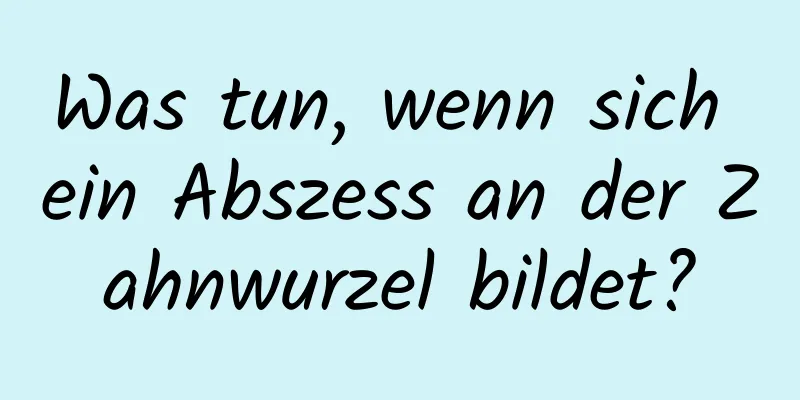 Was tun, wenn sich ein Abszess an der Zahnwurzel bildet?