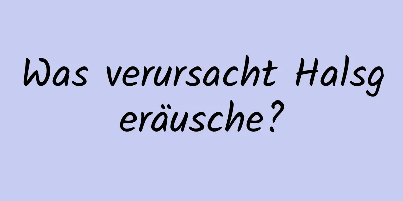 Was verursacht Halsgeräusche?