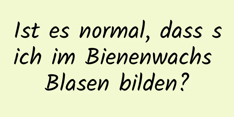 Ist es normal, dass sich im Bienenwachs Blasen bilden?