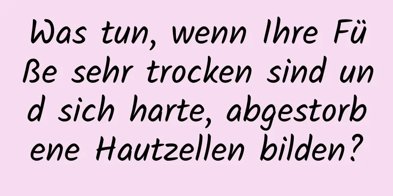 Was tun, wenn Ihre Füße sehr trocken sind und sich harte, abgestorbene Hautzellen bilden?