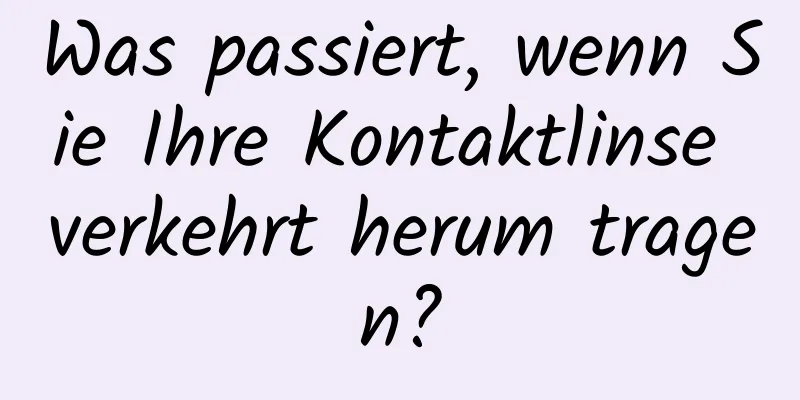 Was passiert, wenn Sie Ihre Kontaktlinse verkehrt herum tragen?