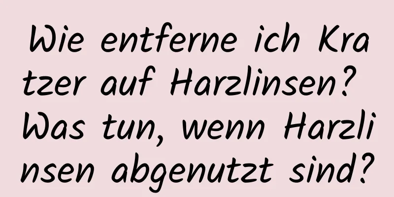 Wie entferne ich Kratzer auf Harzlinsen? Was tun, wenn Harzlinsen abgenutzt sind?