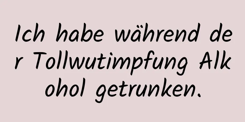 Ich habe während der Tollwutimpfung Alkohol getrunken.