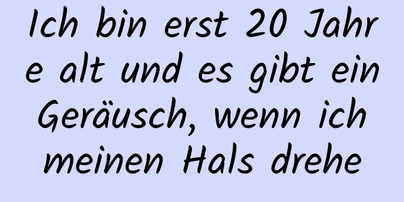 Ich bin erst 20 Jahre alt und es gibt ein Geräusch, wenn ich meinen Hals drehe