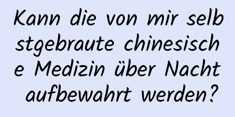 Kann die von mir selbstgebraute chinesische Medizin über Nacht aufbewahrt werden?