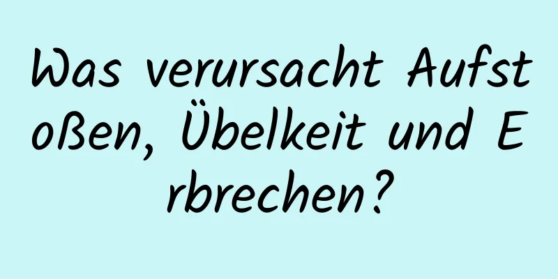 Was verursacht Aufstoßen, Übelkeit und Erbrechen?