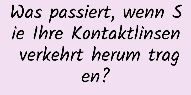 Was passiert, wenn Sie Ihre Kontaktlinsen verkehrt herum tragen?
