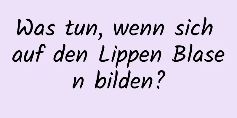 Was tun, wenn sich auf den Lippen Blasen bilden?
