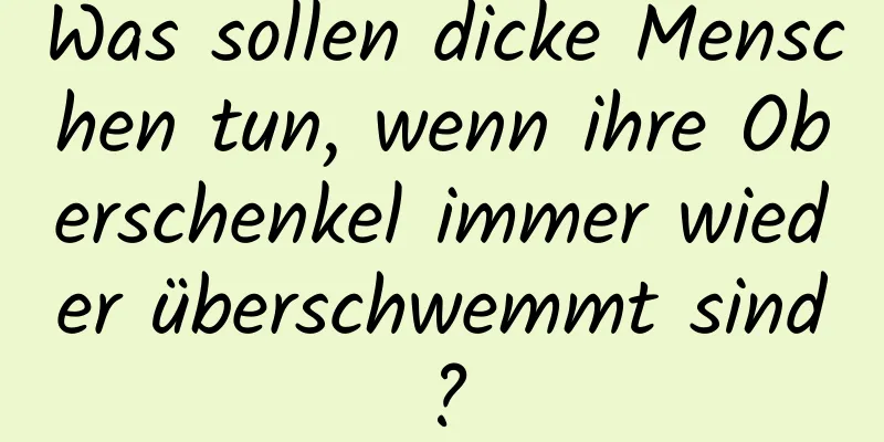 Was sollen dicke Menschen tun, wenn ihre Oberschenkel immer wieder überschwemmt sind?