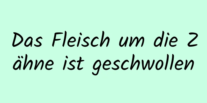 Das Fleisch um die Zähne ist geschwollen