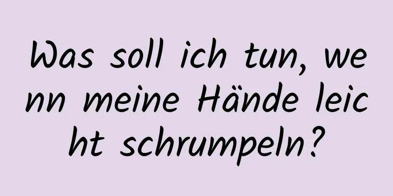 Was soll ich tun, wenn meine Hände leicht schrumpeln?