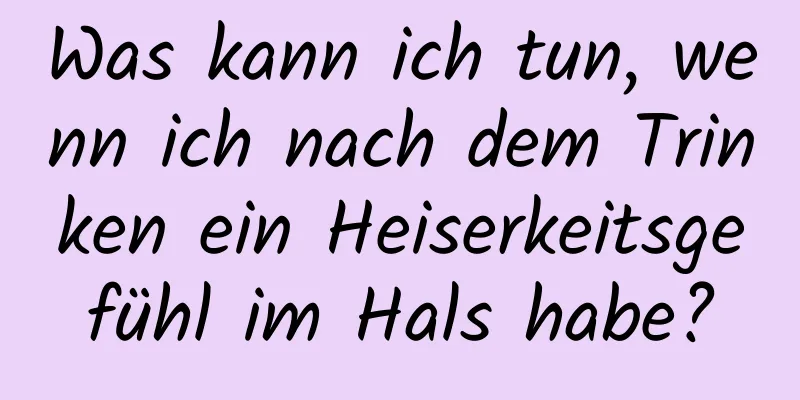 Was kann ich tun, wenn ich nach dem Trinken ein Heiserkeitsgefühl im Hals habe?