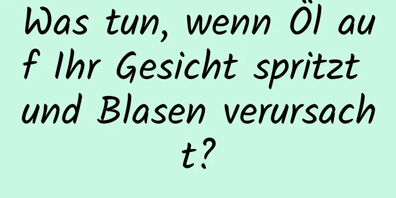 Was tun, wenn Öl auf Ihr Gesicht spritzt und Blasen verursacht?