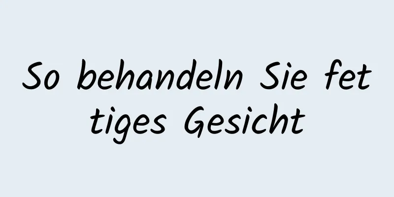 So behandeln Sie fettiges Gesicht