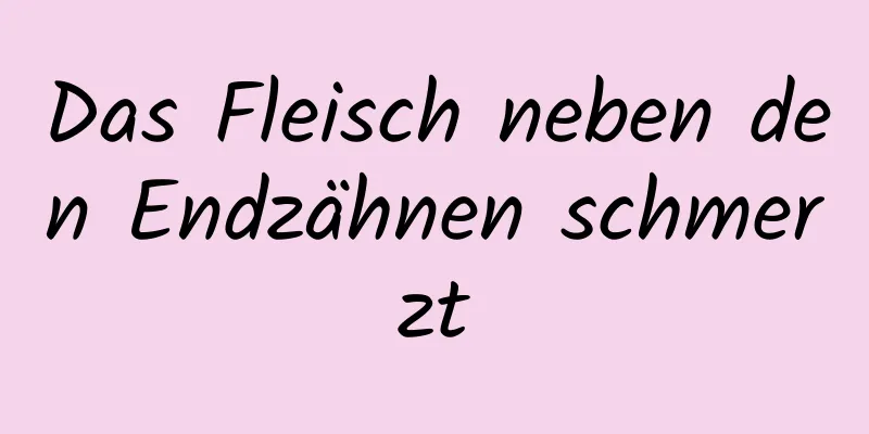 Das Fleisch neben den Endzähnen schmerzt
