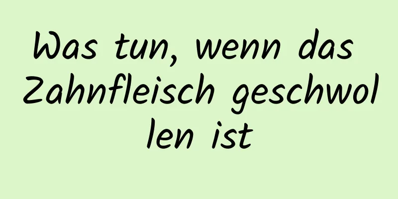 Was tun, wenn das Zahnfleisch geschwollen ist