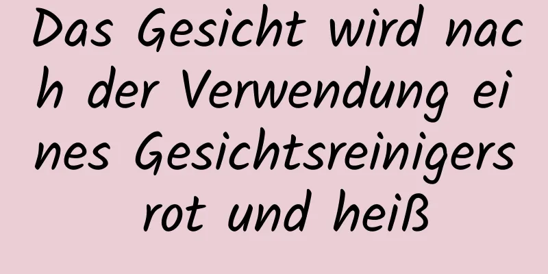 Das Gesicht wird nach der Verwendung eines Gesichtsreinigers rot und heiß